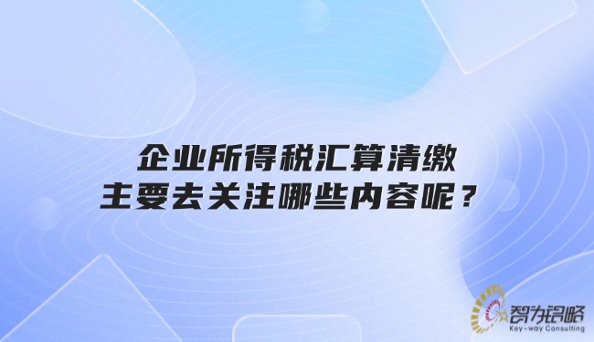 企業(yè)所得稅匯算清繳主要去關(guān)注哪些內(nèi)容呢？